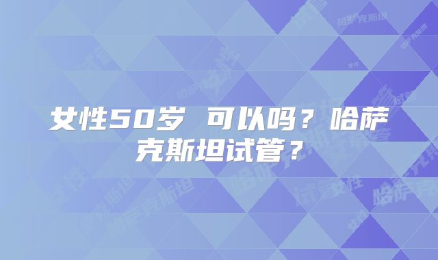 女性50岁 可以吗？哈萨克斯坦试管？
