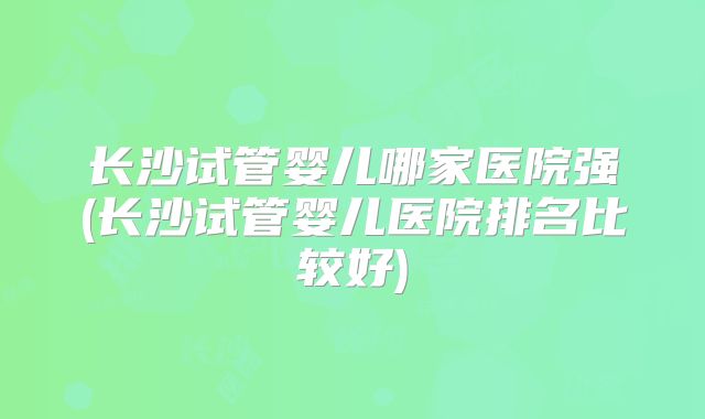 长沙试管婴儿哪家医院强(长沙试管婴儿医院排名比较好)