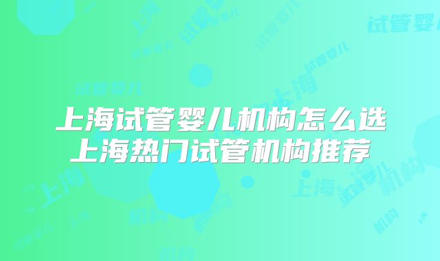 上海试管婴儿机构怎么选上海热门试管机构推荐