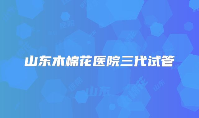 山东木棉花医院三代试管