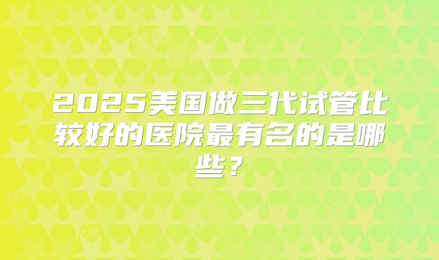 2025美国做三代试管比较好的医院最有名的是哪些？