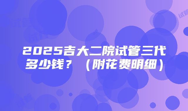 2025吉大二院试管三代多少钱?(附花费明细)