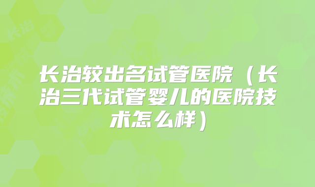 长治较出名试管医院（长治三代试管婴儿的医院技术怎么样）