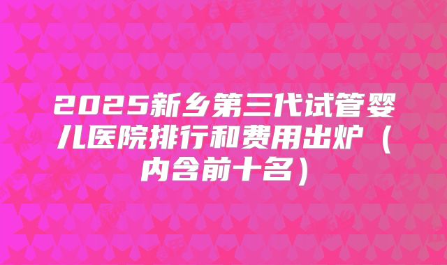 2025新乡第三代试管婴儿医院排行和费用出炉（内含前十名）