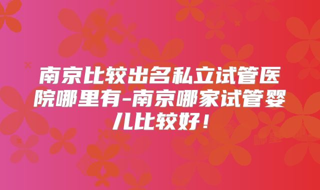 南京比较出名私立试管医院哪里有-南京哪家试管婴儿比较好！