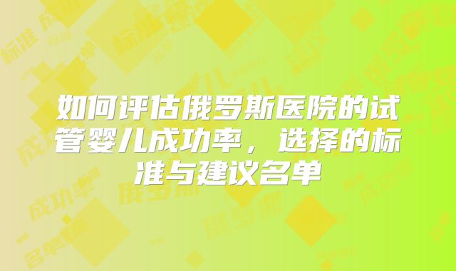 如何评估俄罗斯医院的试管婴儿成功率，选择的标准与建议名单