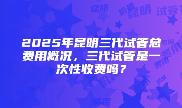 2025年昆明三代试管总费用概况，三代试管是一次性收费吗？