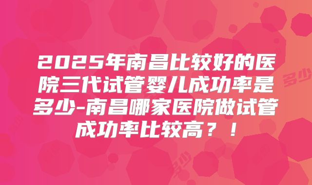 2025年南昌比较好的医院三代试管婴儿成功率是多少-南昌哪家医院做试管成功率比较高？！