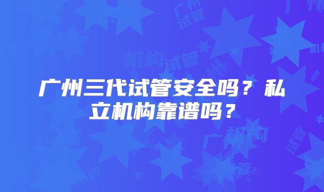 广州三代试管安全吗？私立机构靠谱吗？