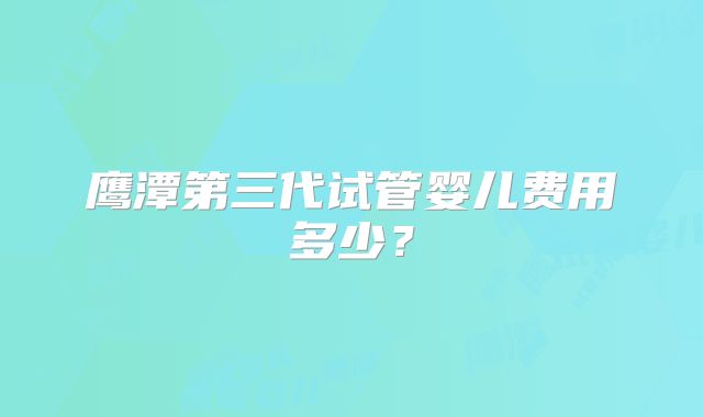 鹰潭第三代试管婴儿费用多少?