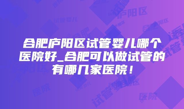 合肥庐阳区试管婴儿哪个医院好_合肥可以做试管的有哪几家医院！