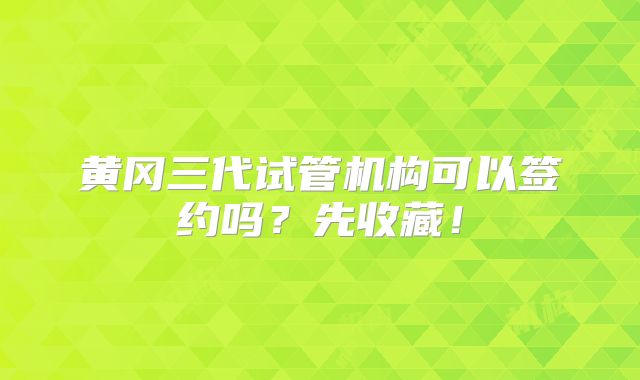 黄冈三代试管机构可以签约吗？先收藏！
