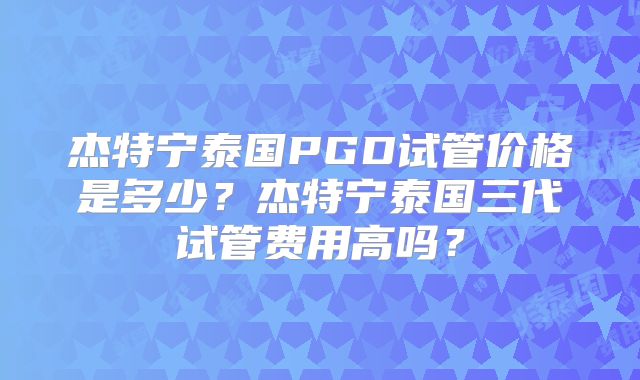 杰特宁泰国PGD试管价格是多少？杰特宁泰国三代试管费用高吗？