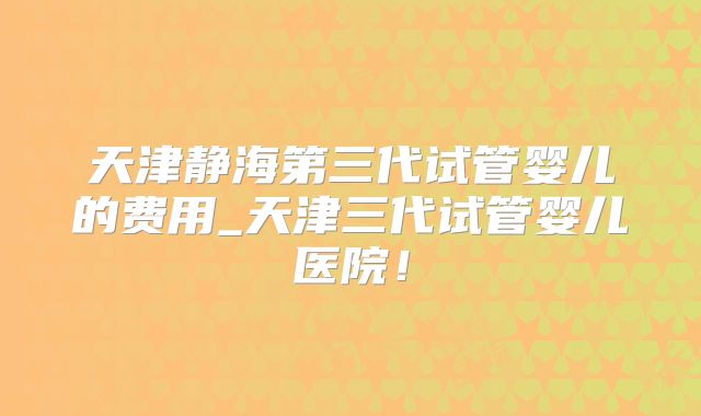 天津静海第三代试管婴儿的费用_天津三代试管婴儿医院！