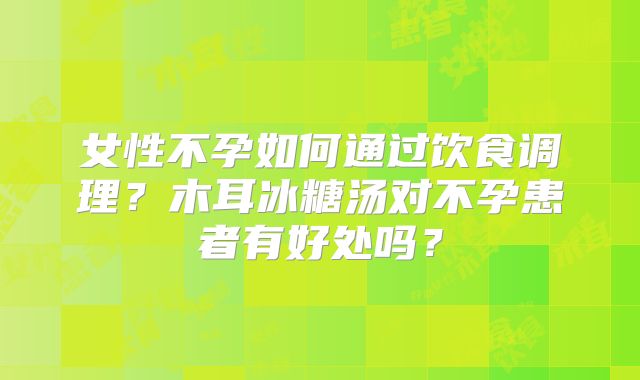 女性不孕如何通过饮食调理?木耳冰糖汤对不孕患者有好处吗?