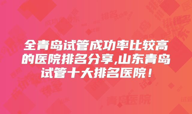 全青岛试管成功率比较高的医院排名分享,山东青岛试管十大排名医院！