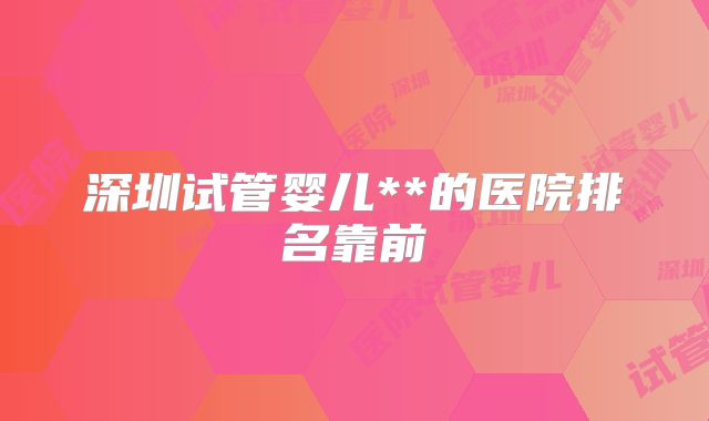 深圳试管婴儿**的医院排名靠前