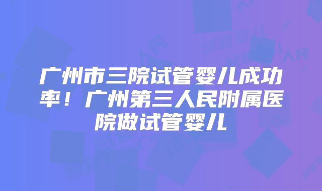 广州市三院试管婴儿成功率！广州第三人民附属医院做试管婴儿