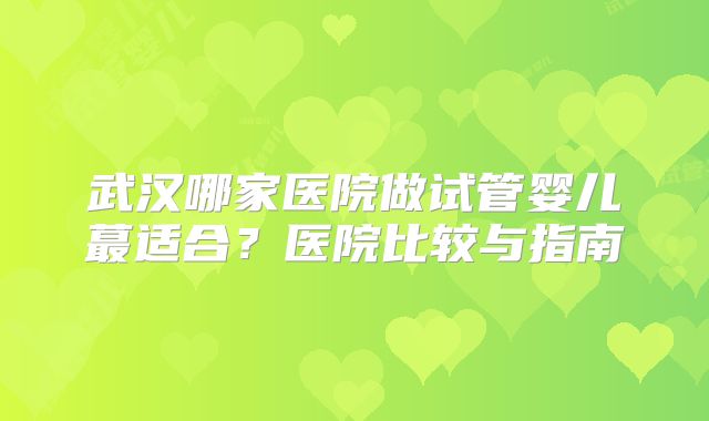 武汉哪家医院做试管婴儿蕞适合？医院比较与指南