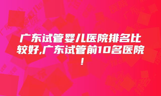 广东试管婴儿医院排名比较好,广东试管前10名医院！