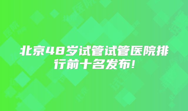 北京48岁试管试管医院排行前十名发布!