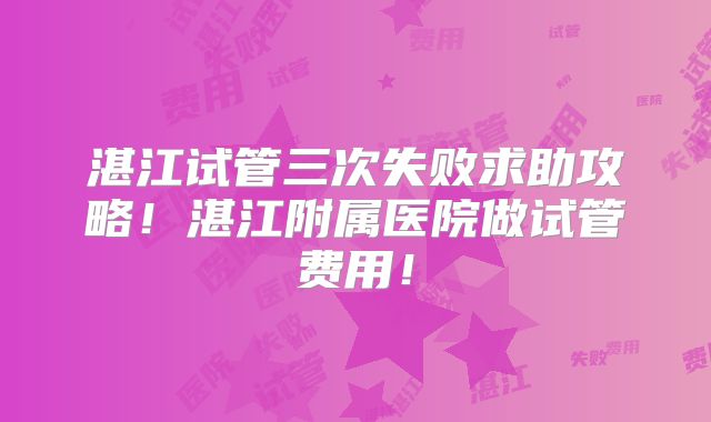 湛江试管三次失败求助攻略！湛江附属医院做试管费用！