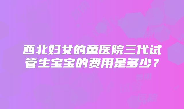 西北妇女的童医院三代试管生宝宝的费用是多少？
