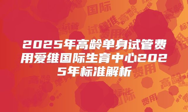 2025年高龄单身试管费用爱维国际生育中心2025年标准解析
