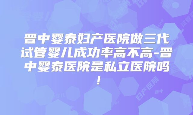 晋中婴泰妇产医院做三代试管婴儿成功率高不高-晋中婴泰医院是私立医院吗！