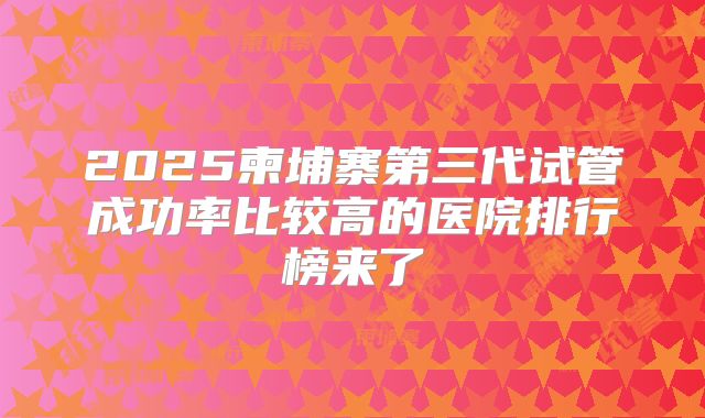 2025柬埔寨第三代试管成功率比较高的医院排行榜来了