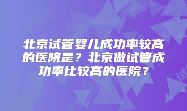 北京试管婴儿成功率较高的医院是?北京做试管成功率比较高的医院?