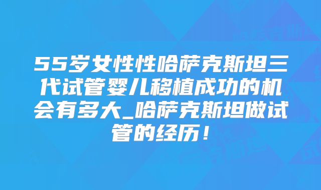 55岁女性性哈萨克斯坦三代试管婴儿移植成功的机会有多大_哈萨克斯坦做试管的经历！