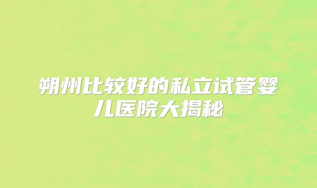朔州比较好的私立试管婴儿医院大揭秘