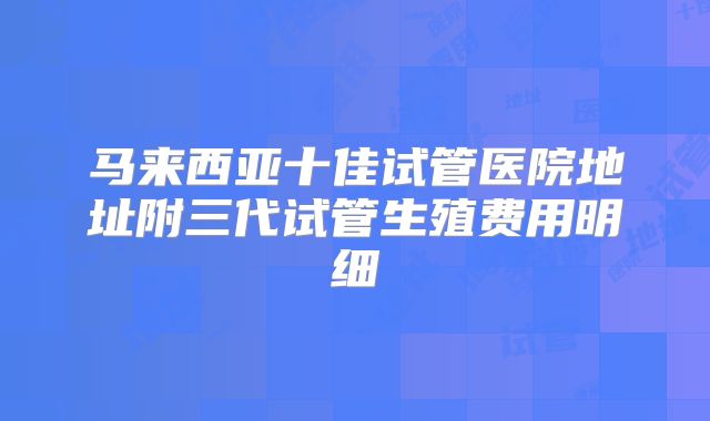 马来西亚十佳试管医院地址附三代试管生殖费用明细