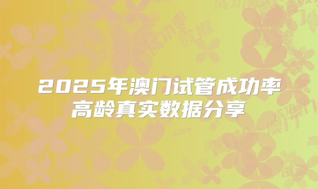 2025年澳门试管成功率高龄真实数据分享