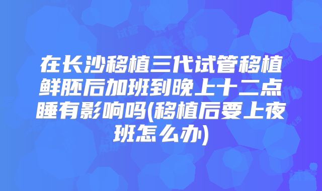 在长沙移植三代试管移植鲜胚后加班到晚上十二点睡有影响吗(移植后要上夜班怎么办)