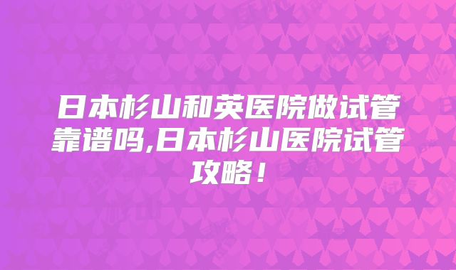 日本杉山和英医院做试管靠谱吗,日本杉山医院试管攻略！