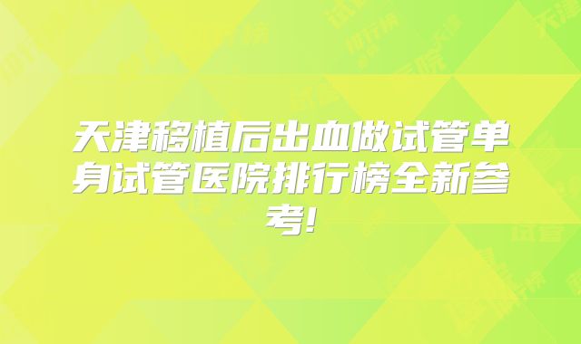 天津移植后出血做试管单身试管医院排行榜全新参考!