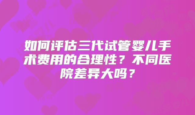 如何评估三代试管婴儿手术费用的合理性？不同医院差异大吗？