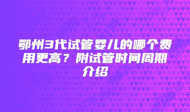 鄂州3代试管婴儿的哪个费用更高?附试管时间周期介绍