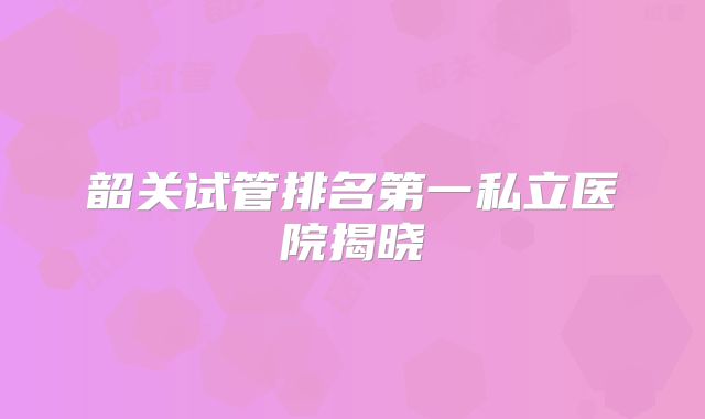 韶关试管排名第一私立医院揭晓