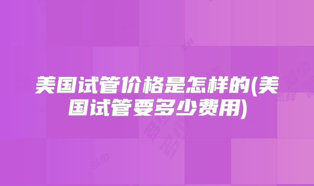 美国试管价格是怎样的(美国试管要多少费用)