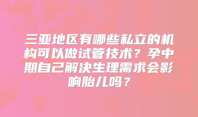 三亚地区有哪些私立的机构可以做试管技术？孕中期自己解决生理需求会影响胎儿吗？