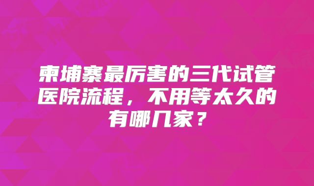 柬埔寨最厉害的三代试管医院流程，不用等太久的有哪几家？
