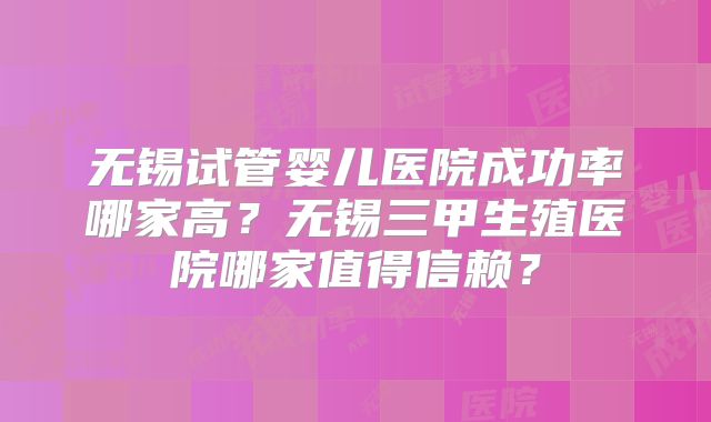 无锡试管婴儿医院成功率哪家高？无锡三甲生殖医院哪家值得信赖？