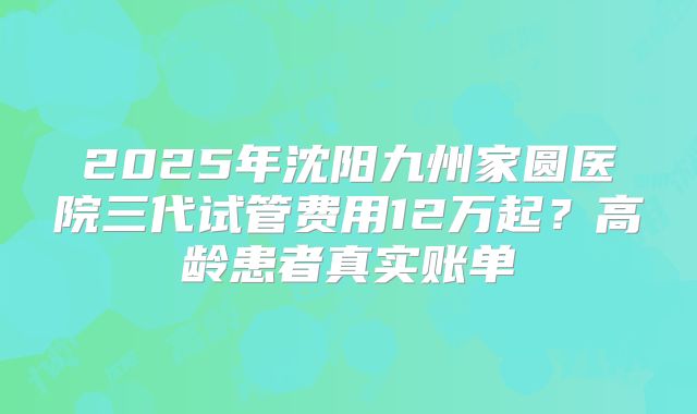 2025年沈阳九州家圆医院三代试管费用12万起？高龄患者真实账单