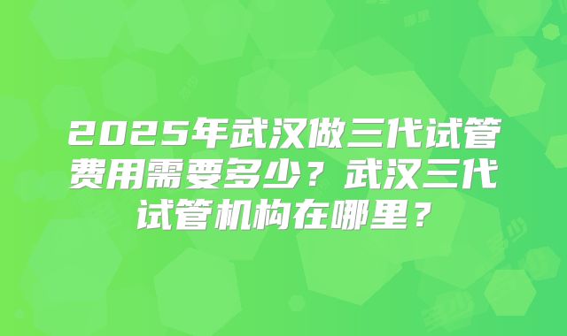 2025年武汉做三代试管费用需要多少？武汉三代试管机构在哪里？