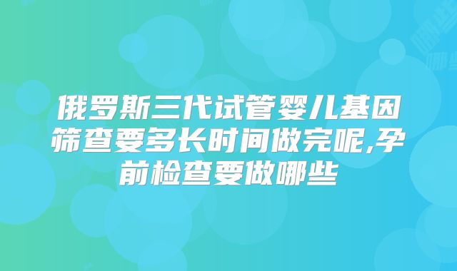 俄罗斯三代试管婴儿基因筛查要多长时间做完呢,孕前检查要做哪些