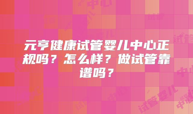 元亨健康试管婴儿中心正规吗？怎么样？做试管靠谱吗？