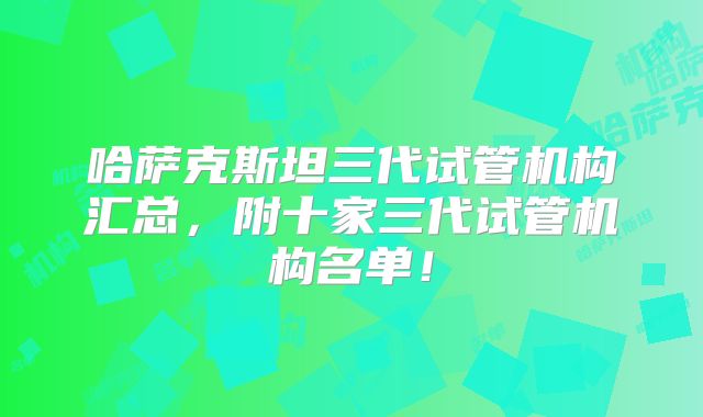 哈萨克斯坦三代试管机构汇总，附十家三代试管机构名单！